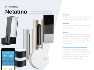 Netatmo Security 
Outdoor security camera with people, car
and animal detection No subscription


Weather
Master your own climate measurements on
your smartphone.


Energy
A smart heating solution for every home
Netatmo creates smart heating solutions
that allow you to use 37% less energy* on
average to heat your home, without giving
up on comfort.


Discover your home environment
The Weather Station's Indoor Module
measures your indoor comfort by providing
vital data through its sensors, alerting you
when you need to air out your home to
bring down its pollution levels.
For every home Netatmo creates smart home
solutions. From security, weather and energy.
 