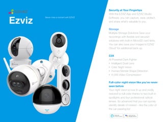 Ezviz
Security at Your Fingertips


With the EZVIZ App and EZVIZ Studio
Software, you can capture, save, protect,
and share what’s valuable to you.


Storage
Multiple Storage Solutions Save your
recordings with
fl
exible and secured
solutions with built-in MicroSD card slots.
You can also save your images to EZVIZ
Cloud* for additional back-up.


C3X
 
AI-Powered Dark-Fighter


• Intelligent Dual-Lens


• Color Night Vision


• Human/Vehicle Shape Detection


• H.265 Video Compression


Full-color night vision like you’ve never
seen before
Your night vision is now lit up and vividly
restored to full-color thanks to two built-in
spotlights and four professional optical
lenses. So advanced that you can quickly
identify details of interest – like the color of
the car passing by!
Never miss a moment with EZVIZ
 