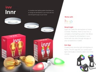 Innr
 
Smart Light


Light can make the atmosphere at home,
or break. Therefore, there is now Innr, a
complete smart lighting system that allows
you to change the atmosphere in your
home with one click through the app on
your smartphone or tablet.


Innr App
Create at any time the right atmosphere at
home. The Innr app lets you control each
light individually or directly select one of the
moods.
A complete smart lighting system that allows you
to change the atmosphere in your home with one
click through the app on your home!
Works with
 