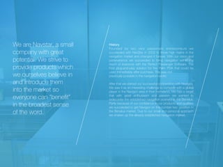 We are Navstar, a small
company with great
potential. We strive to
provide products which
we ourselves believe in
and introduce them
into the market so
everyone can “bene
fi
t”
in the broadest sense
of the word.
History

Founded by two very passionate entrepreneurs we
succeeded with NavStar in 2002 to throw high marks in the
navigation market and changed it forever. With our vision and
perseverance we succeeded to bring navigation within the
reach of everyone with the Perfect Passenger Software. The
First plug-and-play solution for the Palm PDA that could be
used immediately after purchase, This was not


previously possible in the navigation-world.


After that we started our successful coöperation with Navigon.
We saw it as an interesting challenge to compete with a global
player in the Navigon area in their homeland. We had a target
that with great enthusiasm and passion we wanted to
redecorate the established navigation scenery in the Benelux.
Partly because of our con
fi
dence in our products and qualities
we succeeded to get Navigon on the number two position in
the Benelux market. Due to our small and personal approach
we shaken up the already established navigation market.


 