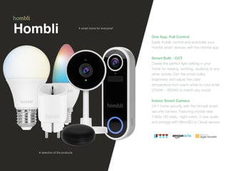 Hombli One App, Full Control
 
Easily Install, control and automate your
Hombli smart devices with the Hombli app.


Smart Bulb - CCT
 
Create the perfect light setting in your
home for reading, working, studying or any
other activity. Dim the smart bulbs
brightness and adjust the color
temperature from warm white to cool white
(2500K – 9000K) to match any mood.


Indoor Smart Camera
 
24/7 home security with the Hombli smart
security camera. Featuring crystal clear
1080p HD video, night vision, 2-way audio
and storage with MicroSD or Cloud service.
A smart home for everyone!
A selection of the products
 