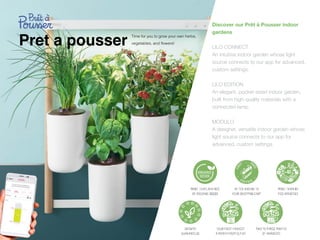 Pret a pousser
Discover our Prêt à Pousser indoor
gardens
LILO CONNECT
 
An intuitive indoor garden whose light
source connects to our app for advanced,
custom settings.


LILO EDITION
 
An elegant, pocket-sized indoor garden,
built from high-quality materials with a
connected lamp.


MODULO
 
A designer, versatile indoor garden whose
light source connects to our app for
advanced, custom settings.


Time for you to grow your own herbs,
vegetables, and
fl
owers!
 