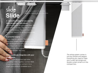 Slide
A reassuring feeling for you and the
older person you care about.
 
You want the best for your loved ones. You
want them to be safe. That they'll be taken
care of if necessary. You want them to
enjoy their freedom for as long as possible.


A powerful engine.
 
Smart magnetic sensors. Our patented
open-loop system. Slide is packed with our
own developed technology. All you have to
do is hang it with our simple mounting kit.
Without tools. Most people have it hanging
in
fi
fteen minutes. Very easy.


Slide seamlessly integrates with your
smart home
 
Smart homes are at their best when
everything works together. Connect Slide
to your existing hub or connect it to a
smart voice assistant (available soon).
Create smart curtains in no-time, Slide
seamlessly integrates with your smart home.
The whole system comes in


one box Simple and elegant.


Everything you need to make


your curtain set (single and


double curtain) smart is in this


compact box.
 