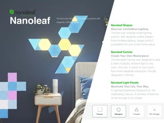 Nanoleaf Nanoleaf Shapes
Discover Limitedless Lighting
The
fi
rst ever modular smart lighting
solution with elegantly uni
fi
ed shapes.
Enjoy limitless lighting, design and IoT
possibilities for your smart home decor.
 
 
Nanoleaf Canvas  
Create Your Own Masterpiece


The Nanoleaf Canvas was designed to add
a dash of playful, ambient light to any
room. And yes, it reacts to your touch.
Now that’s elegantly interactive. Proudly
designed in Toronto.


 
Nanoleaf Light Panels
 
Illuminate Your Life, Your Way.
A Lighting Experience Designed for You
Captivating colours. A richness of features.
Smart enough to be simple.
The
fi
rst ever modular smart lighting solution with
elegantly uni
fi
ed shapes.
 