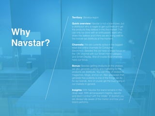 Territory: Benelux region
 
 
Quick overview: Navstar is not a box-mover, but
a distributor who is eager to get out there and get
the products they believe in into the market! This
can only be done with an enthusiastic team who
share this believe and I think we are doing well for
the brands we distribute at the moment.
 
 
Channels: We are currently active in the biggest
retail and online channels for Consumer
Electronics. Besides this we have a broad focus on
the DIY channel with our Smart Home category
and Smart Display. And of course B2B channels
have our focus.


Bonus: Besides getting products on the shelves
we also generate publicity and marketing for the
products we distribute. You can think of reviews in
magazines, blogs, and so on. Also giveaways that
generate free publicity is one of the things we do
for our brands. And of course get the buzz going in
our markets in general.


Insights: With Navstar the brand remains in the
driver seat. With all transparant insights, reports
and direct contract with the retailer (if desired) you
are always fully aware of the market and how your
brand performs.
Wh
y

Navstar?
 