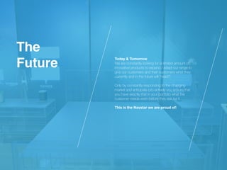 Today & Tomorrow
 
We are constantly looking for (a limited amount of)
innovative products to expand / adapt our range to
give our customers and their customers what they
currently and in the future will “need”!
 
 
Only by constantly responding to the changing
market and anticipate pro-actively you ensure that
you have exactly that in your portfolio what the
customer needs even before they ask for it.
 
 
This is the Navstar we are proud of!
Th
e

Future
 