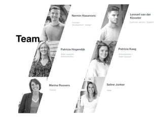 Nermin Hasanovic
Concept
development / Design
Lennart van der
Klooster
Customer service / Support
Patricia Kaag
Administration /
Sales Support
Patricia Hogendijk
Sales Support/
Administration
Team
Marina Roovers
Finance
Seline Jonker
Sales
 