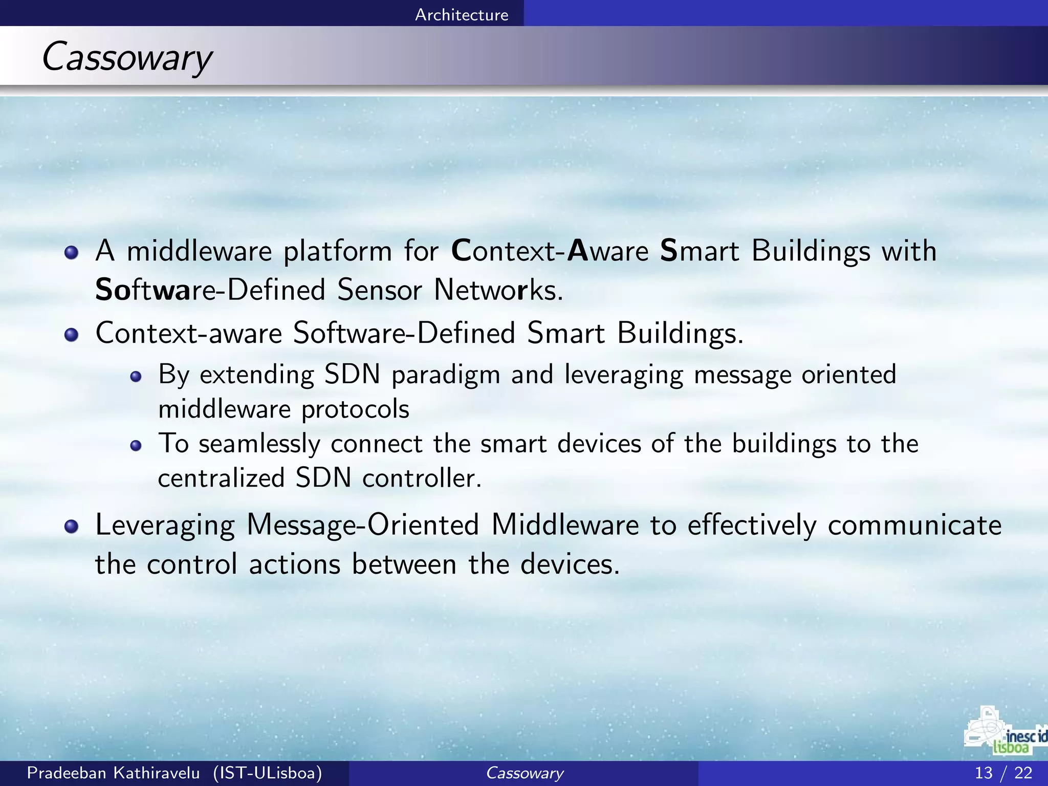 Architecture
Cassowary
A middleware platform for Context-Aware Smart Buildings with
Software-Deﬁned Sensor Networks.
Context-aware Software-Deﬁned Smart Buildings.
By extending SDN paradigm and leveraging message oriented
middleware protocols
To seamlessly connect the smart devices of the buildings to the
centralized SDN controller.
Leveraging Message-Oriented Middleware to eﬀectively communicate
the control actions between the devices.
Pradeeban Kathiravelu (IST-ULisboa) Cassowary 13 / 22
 