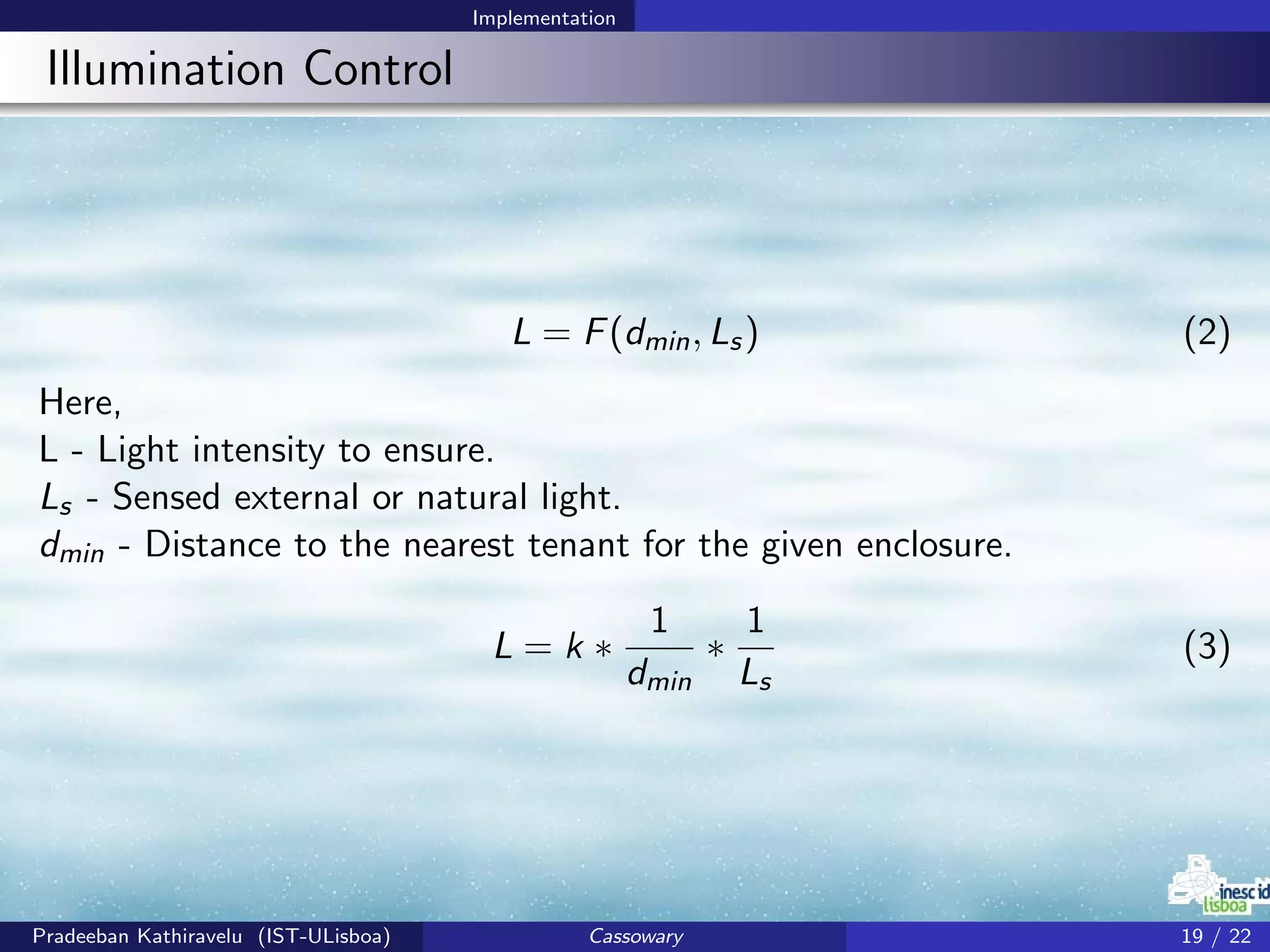 Implementation
Illumination Control
L = F(dmin, Ls) (2)
Here,
L - Light intensity to ensure.
Ls - Sensed external or natural light.
dmin - Distance to the nearest tenant for the given enclosure.
L = k ∗
1
dmin
∗
1
Ls
(3)
Pradeeban Kathiravelu (IST-ULisboa) Cassowary 19 / 22
 