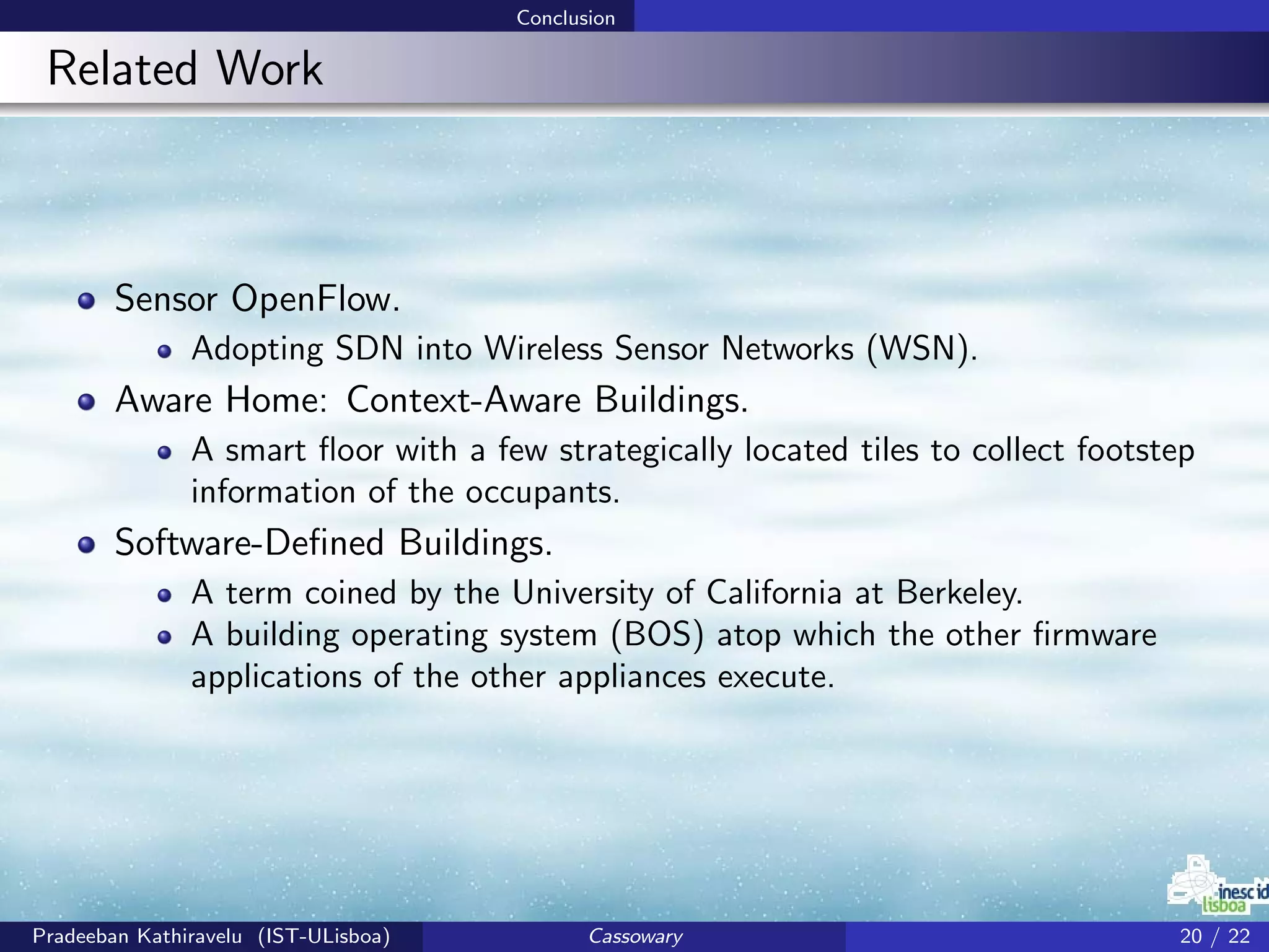 Conclusion
Related Work
Sensor OpenFlow.
Adopting SDN into Wireless Sensor Networks (WSN).
Aware Home: Context-Aware Buildings.
A smart ﬂoor with a few strategically located tiles to collect footstep
information of the occupants.
Software-Deﬁned Buildings.
A term coined by the University of California at Berkeley.
A building operating system (BOS) atop which the other ﬁrmware
applications of the other appliances execute.
Pradeeban Kathiravelu (IST-ULisboa) Cassowary 20 / 22
 