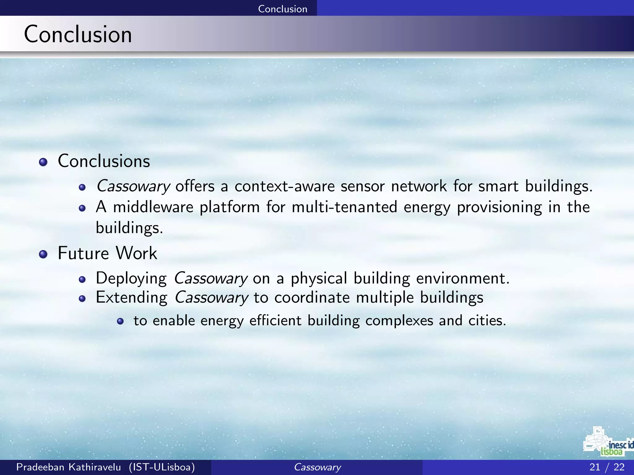 Conclusion
Conclusion
Conclusions
Cassowary oﬀers a context-aware sensor network for smart buildings.
A middleware platform for multi-tenanted energy provisioning in the
buildings.
Future Work
Deploying Cassowary on a physical building environment.
Extending Cassowary to coordinate multiple buildings
to enable energy eﬃcient building complexes and cities.
Pradeeban Kathiravelu (IST-ULisboa) Cassowary 21 / 22
 