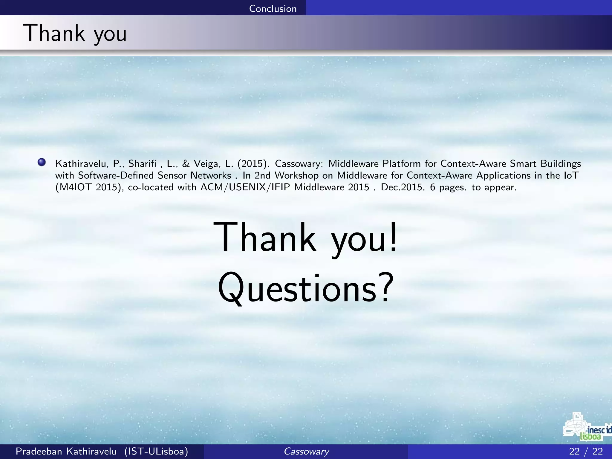 Conclusion
Thank you
Kathiravelu, P., Shariﬁ , L., & Veiga, L. (2015). Cassowary: Middleware Platform for Context-Aware Smart Buildings
with Software-Deﬁned Sensor Networks . In 2nd Workshop on Middleware for Context-Aware Applications in the IoT
(M4IOT 2015), co-located with ACM/USENIX/IFIP Middleware 2015 . Dec.2015. 6 pages. to appear.
Thank you!
Questions?
Pradeeban Kathiravelu (IST-ULisboa) Cassowary 22 / 22
 
