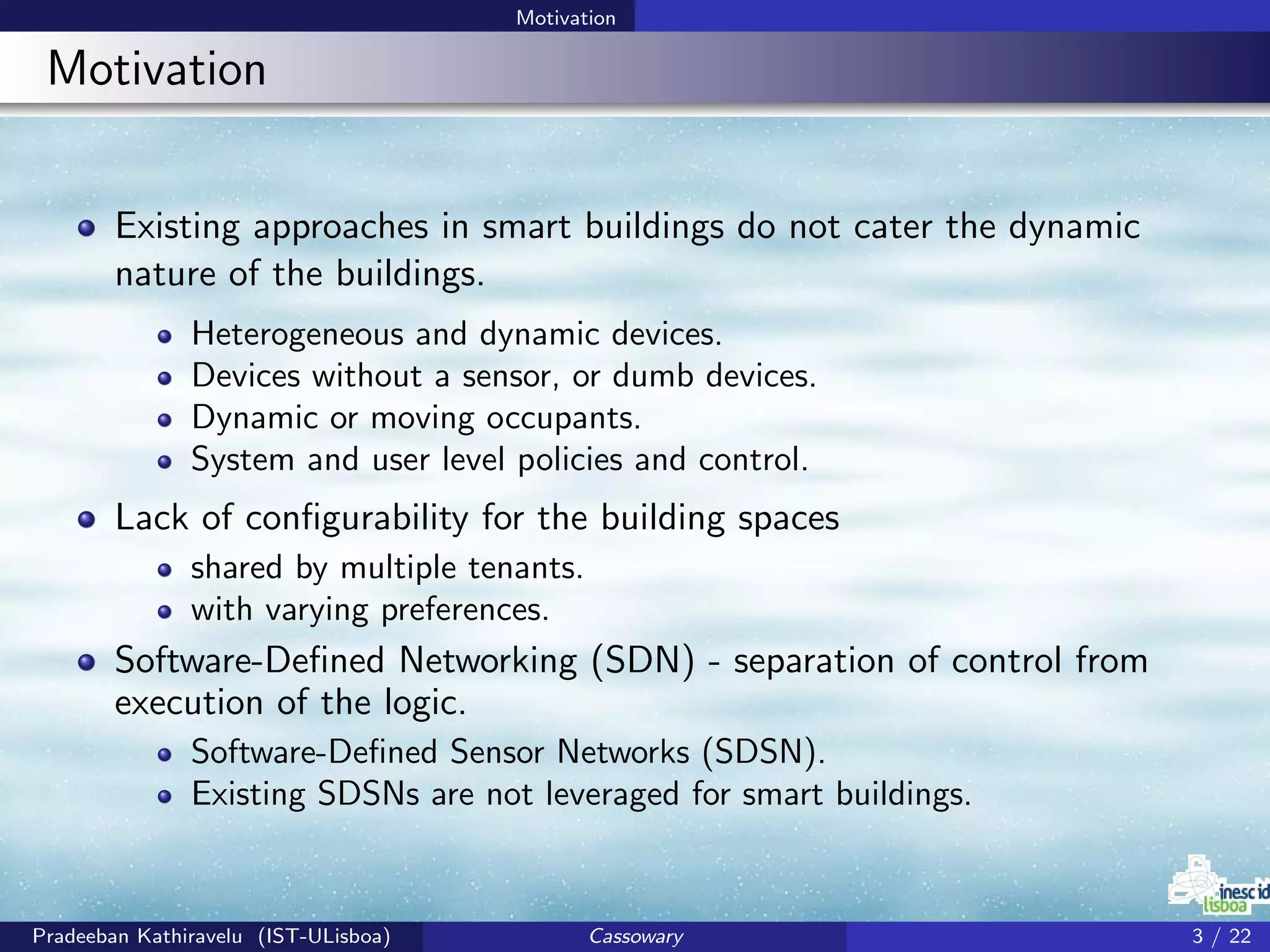Motivation
Motivation
Existing approaches in smart buildings do not cater the dynamic
nature of the buildings.
Heterogeneous and dynamic devices.
Devices without a sensor, or dumb devices.
Dynamic or moving occupants.
System and user level policies and control.
Lack of conﬁgurability for the building spaces
shared by multiple tenants.
with varying preferences.
Software-Deﬁned Networking (SDN) - separation of control from
execution of the logic.
Software-Deﬁned Sensor Networks (SDSN).
Existing SDSNs are not leveraged for smart buildings.
Pradeeban Kathiravelu (IST-ULisboa) Cassowary 3 / 22
 
