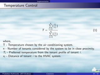 Implementation
Temperature Control
T =
n
i=1
(Ti
xi
)
n
i=1
( 1
xi
)
(1)
where,
T - Temperature chosen by the air conditioning system.
n - Number of tenants considered by the system to be in close proximity.
Ti - Preferred temperature from the tenant proﬁle of tenant i.
xi - Distance of tenant i to the HVAC system.
Pradeeban Kathiravelu (IST-ULisboa) Cassowary 18 / 22
 