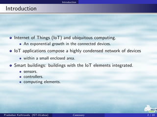 Introduction
Introduction
Internet of Things (IoT) and ubiquitous computing.
An exponential growth in the connected devices.
IoT applications compose a highly condensed network of devices
within a small enclosed area.
Smart buildings: buildings with the IoT elements integrated.
sensors.
controllers.
computing elements.
Pradeeban Kathiravelu (IST-ULisboa) Cassowary 2 / 22
 