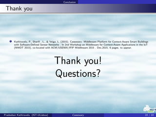 Conclusion
Thank you
Kathiravelu, P., Shariﬁ , L., & Veiga, L. (2015). Cassowary: Middleware Platform for Context-Aware Smart Buildings
with Software-Deﬁned Sensor Networks . In 2nd Workshop on Middleware for Context-Aware Applications in the IoT
(M4IOT 2015), co-located with ACM/USENIX/IFIP Middleware 2015 . Dec.2015. 6 pages. to appear.
Thank you!
Questions?
Pradeeban Kathiravelu (IST-ULisboa) Cassowary 22 / 22
 