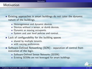 Motivation
Motivation
Existing approaches in smart buildings do not cater the dynamic
nature of the buildings.
Heterogeneous and dynamic devices.
Devices without a sensor, or dumb devices.
Dynamic or moving occupants.
System and user level policies and control.
Lack of conﬁgurability for the building spaces
shared by multiple tenants.
with varying preferences.
Software-Deﬁned Networking (SDN) - separation of control from
execution of the logic.
Software-Deﬁned Sensor Networks (SDSN).
Existing SDSNs are not leveraged for smart buildings.
Pradeeban Kathiravelu (IST-ULisboa) Cassowary 3 / 22
 