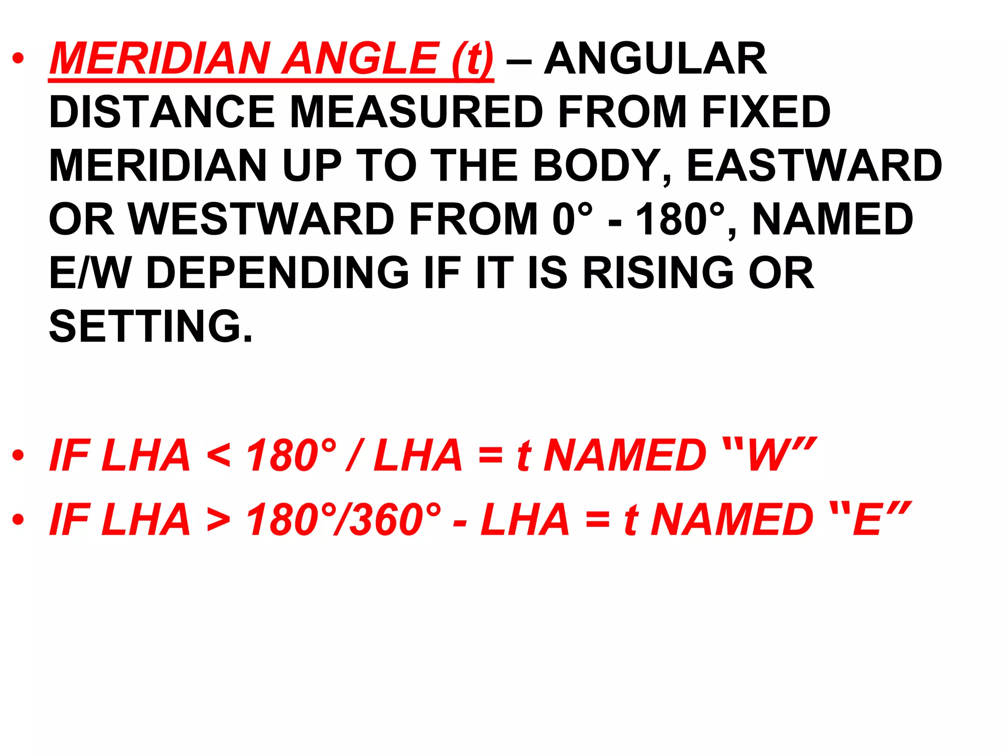 • MERIDIAN ANGLE (t) – ANGULAR 
DISTANCE MEASURED FROM FIXED 
MERIDIAN UP TO THE BODY, EASTWARD 
OR WESTWARD FROM 0° - 180°, NAMED 
E/W DEPENDING IF IT IS RISING OR 
SETTING. 
• IF LHA < 180° / LHA = t NAMED “W” 
• IF LHA > 180°/360° - LHA = t NAMED “E” 
 