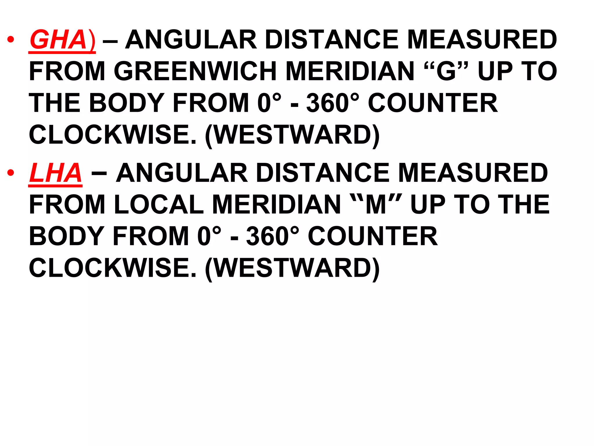 • GHA) – ANGULAR DISTANCE MEASURED 
FROM GREENWICH MERIDIAN “G” UP TO 
THE BODY FROM 0° - 360° COUNTER 
CLOCKWISE. (WESTWARD) 
• LHA – ANGULAR DISTANCE MEASURED 
FROM LOCAL MERIDIAN “M” UP TO THE 
BODY FROM 0° - 360° COUNTER 
CLOCKWISE. (WESTWARD) 
 