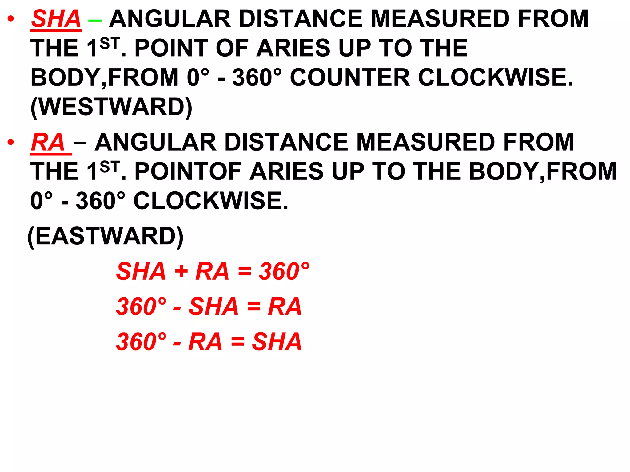 • SHA – ANGULAR DISTANCE MEASURED FROM 
THE 1ST. POINT OF ARIES UP TO THE 
BODY,FROM 0° - 360° COUNTER CLOCKWISE. 
(WESTWARD) 
• RA – ANGULAR DISTANCE MEASURED FROM 
THE 1ST. POINTOF ARIES UP TO THE BODY,FROM 
0° - 360° CLOCKWISE. 
(EASTWARD) 
SHA + RA = 360° 
360° - SHA = RA 
360° - RA = SHA 
 