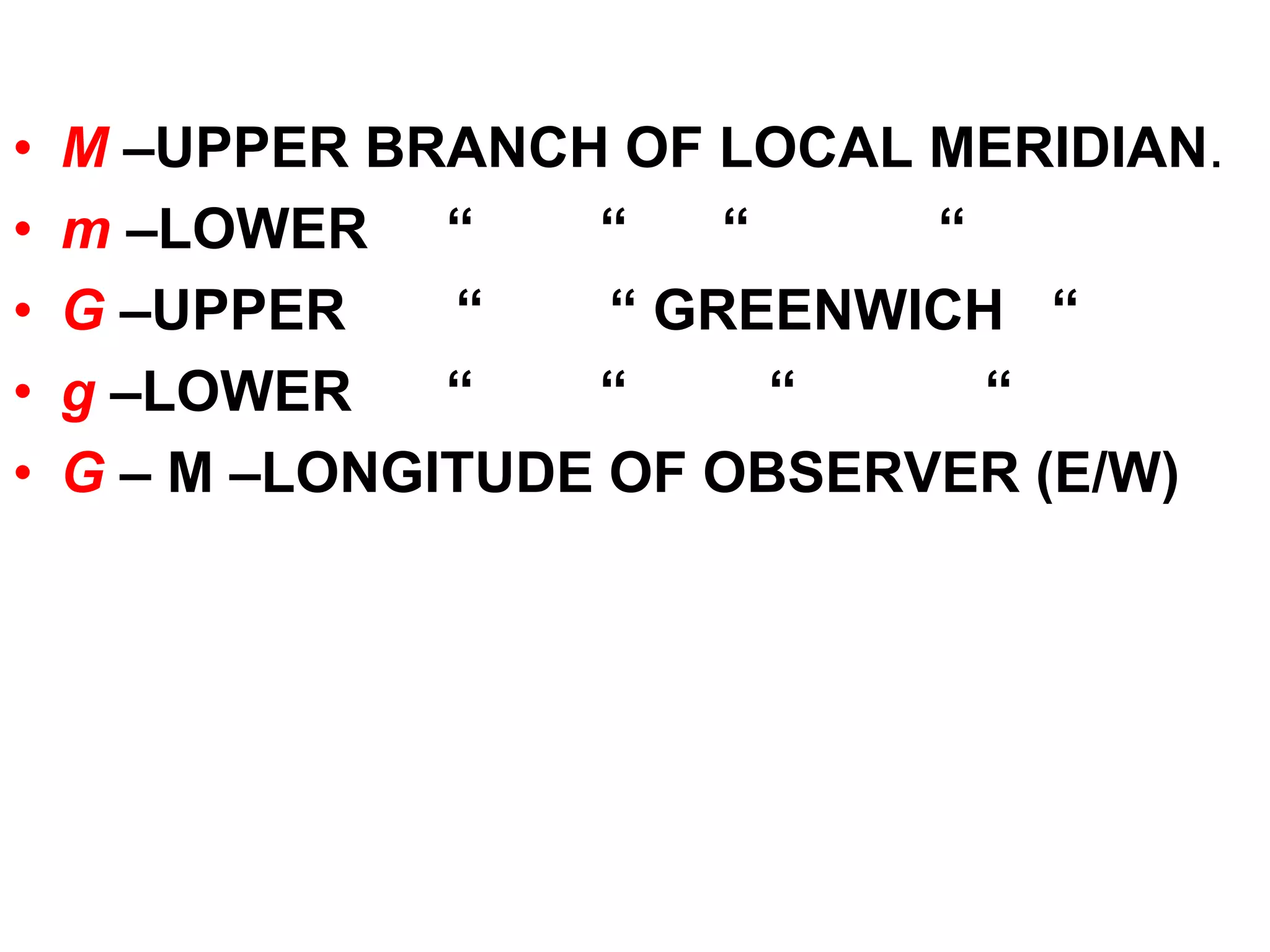 • M –UPPER BRANCH OF LOCAL MERIDIAN. 
• m –LOWER “ “ “ “ 
• G –UPPER “ “ GREENWICH “ 
• g –LOWER “ “ “ “ 
• G – M –LONGITUDE OF OBSERVER (E/W) 
 