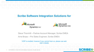 Scribe Software Integration Solutions for

Steve Thornhill – Partner Account Manager, Scribe EMEA
Arne Braas – Pre Sales Engineer, Scribe EMEA
VOIP is enabled, however if you cannot hear us, please use web
dial in details

1

CONFIDENTIAL | © 2012-2013 Scribe Software Corporation. All rights reserved.

 