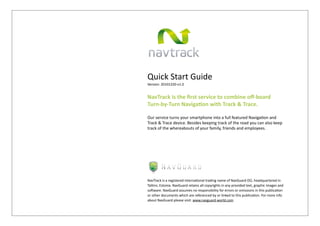 Quick	
  Start	
  Guide
Version:	
  20101220-­‐v1.0


NavTrack	
  is	
  the	
  ﬁrst	
  service	
  to	
  combine	
  oﬀ-­‐board	
  
Turn-­‐by-­‐Turn	
  Naviga9on	
  with	
  Track	
  &	
  Trace.

Our	
  service	
  turns	
  your	
  smartphone	
  into	
  a	
  full	
  featured	
  Naviga;on	
  and	
  
Track	
  &	
  Trace	
  device.	
  Besides	
  keeping	
  track	
  of	
  the	
  road	
  you	
  can	
  also	
  keep	
  
track	
  of	
  the	
  whereabouts	
  of	
  your	
  family,	
  friends	
  and	
  employees.




NavTrack	
  is	
  a	
  registered	
  interna8onal	
  trading	
  name	
  of	
  NavGuard	
  OÜ,	
  headquartered	
  in	
  
Tallinn,	
  Estonia.	
  NavGuard	
  retains	
  all	
  copyrights	
  in	
  any	
  provided	
  text,	
  graphic	
  images	
  and	
  
soGware.	
  NavGuard	
  assumes	
  no	
  responsibility	
  for	
  errors	
  or	
  omissions	
  in	
  this	
  publica8on	
  
or	
  other	
  documents	
  which	
  are	
  referenced	
  by	
  or	
  linked	
  to	
  this	
  publica8on.	
  For	
  more	
  info	
  
about	
  NavGuard	
  please	
  visit:	
  www.navguard-­‐world.com
 