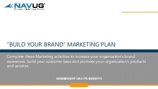 MEMBERSHIP HAS ITS BENEFITS
@NAVUG 1
“BUILD YOUR BRAND” MARKETING PLAN
Complete these Marketing activities to increase your organization’s brand
awareness, build your customer base and promote your organization’s products
and services.
 