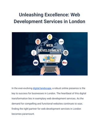 Unleashing Excellence: Web
Development Services in London
In the ever-evolving digital landscape, a robust online presence is the
key to success for businesses in London. The heartbeat of this digital
transformation lies in exemplary web development services. As the
demand for compelling and functional websites continues to soar,
finding the right partner for web development services in London
becomes paramount.
 