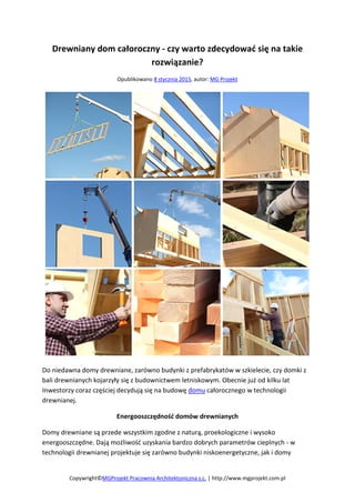 Drewniany dom całoroczny - czy warto zdecydować się na takie
rozwiązanie?
Opublikowano 8 stycznia 2015, autor: MG Projekt
Do niedawna domy drewniane, zarówno budynki z prefabrykatów w szkielecie, czy domki z
bali drewnianych kojarzyły się z budownictwem letniskowym. Obecnie już od kilku lat
Inwestorzy coraz częściej decydują się na budowę domu całorocznego w technologii
drewnianej.
Energooszczędność domów drewnianych
Domy drewniane są przede wszystkim zgodne z naturą, proekologiczne i wysoko
energooszczędne. Dają możliwość uzyskania bardzo dobrych parametrów cieplnych - w
technologii drewnianej projektuje się zarówno budynki niskoenergetyczne, jak i domy
Copywright©MGProjekt Pracownia Architektoniczna s.c. | http://www.mgprojekt.com.pl
 