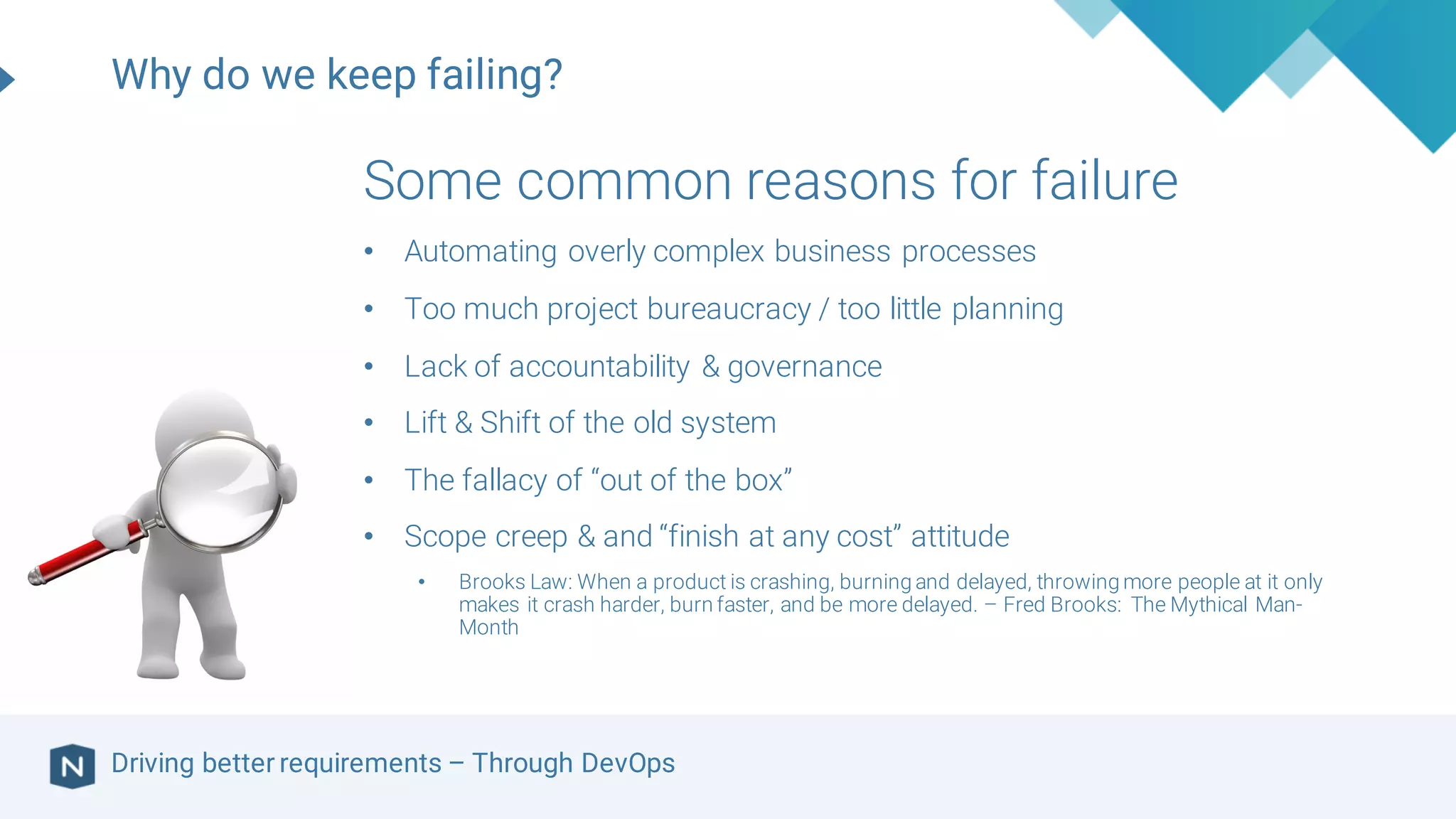Driving better requirements – Through DevOps
Some common reasons for failure
• Automating overly complex business processes
• Too much project bureaucracy / too little planning
• Lack of accountability & governance
• Lift & Shift of the old system
• The fallacy of “out of the box”
• Scope creep & and “finish at any cost” attitude
• Brooks Law: When a product is crashing, burning and delayed, throwing more people at it only
makes it crash harder, burn faster, and be more delayed. – Fred Brooks: The Mythical Man-
Month
Why do we keep failing?
 