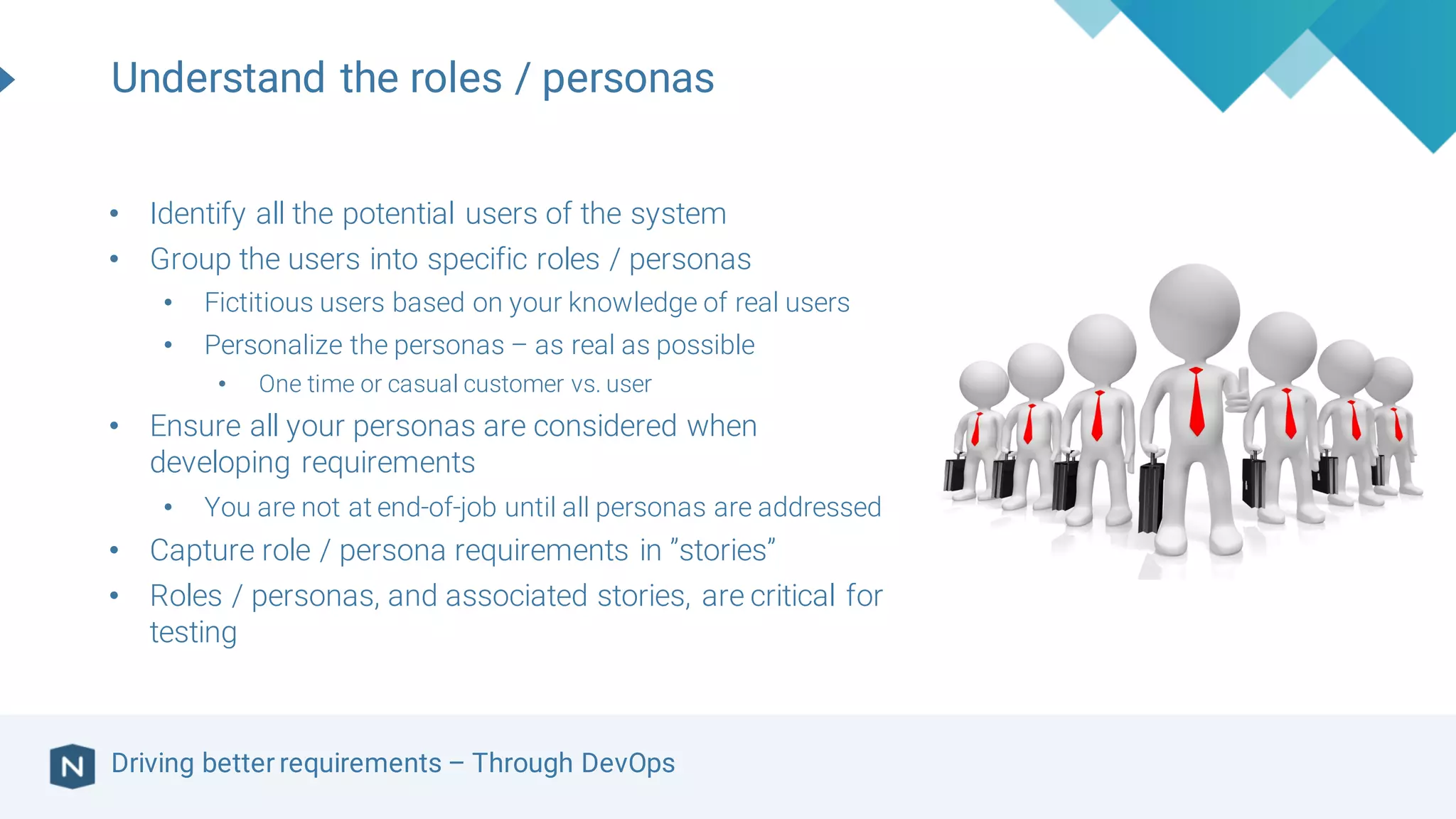Driving better requirements – Through DevOps
Understand the roles / personas
• Identify all the potential users of the system
• Group the users into specific roles / personas
• Fictitious users based on your knowledge of real users
• Personalize the personas – as real as possible
• One time or casual customer vs. user
• Ensure all your personas are considered when
developing requirements
• You are not at end-of-job until all personas are addressed
• Capture role / persona requirements in ”stories”
• Roles / personas, and associated stories, are critical for
testing
 