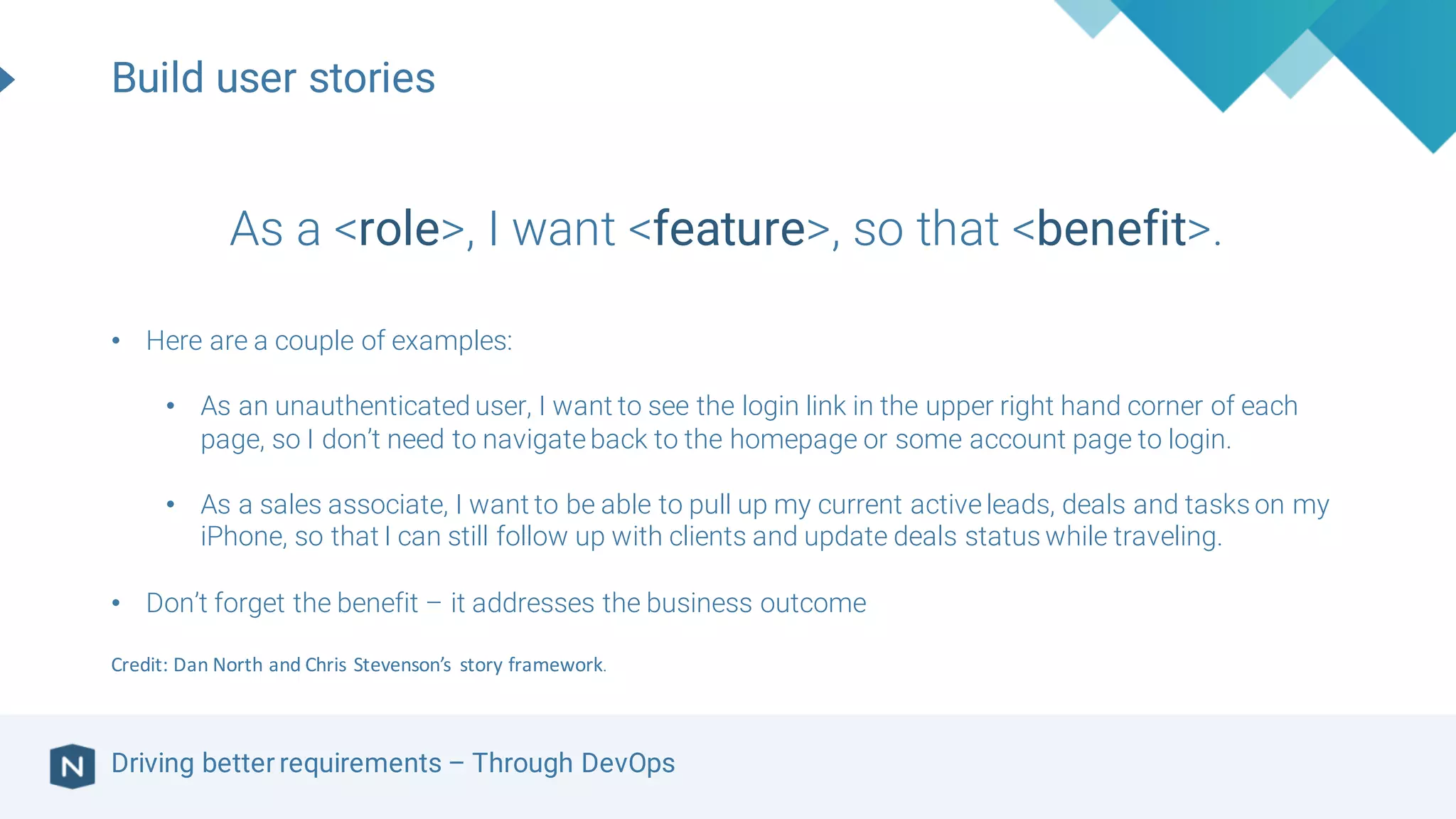 Driving better requirements – Through DevOps
As a <role>, I want <feature>, so that <benefit>.
• Here are a couple of examples:
• As an unauthenticated user, I want to see the login link in the upper right hand corner of each
page, so I don’t need to navigateback to the homepage or some account page to login.
• As a sales associate, I want to be able to pull up my current activeleads, deals and tasks on my
iPhone, so that I can still follow up with clients and update deals status while traveling.
• Don’t forget the benefit – it addresses the business outcome
Credit:	Dan	North	and	Chris	Stevenson’s	 story	framework.
Build user stories
 