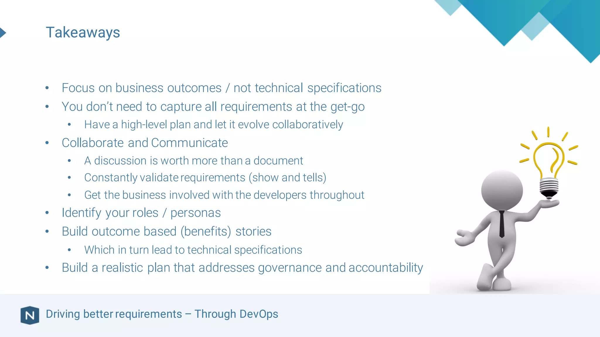 Driving better requirements – Through DevOps
Takeaways
• Focus on business outcomes / not technical specifications
• You don’t need to capture all requirements at the get-go
• Have a high-level plan and let it evolve collaboratively
• Collaborate and Communicate
• A discussion is worth more than a document
• Constantly validaterequirements (show and tells)
• Get the business involved with the developers throughout
• Identify your roles / personas
• Build outcome based (benefits) stories
• Which in turn lead to technical specifications
• Build a realistic plan that addresses governance and accountability
 