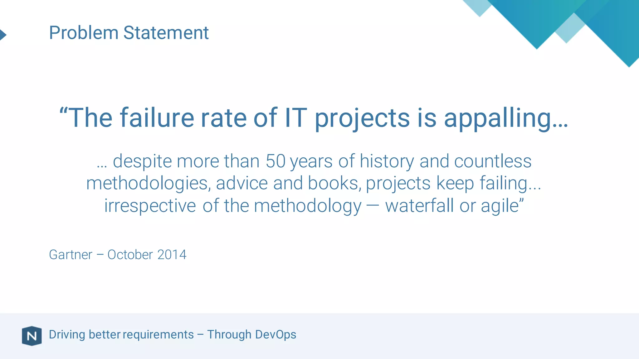 Driving better requirements – Through DevOps
“The failure rate of IT projects is appalling…
… despite more than 50 years of history and countless
methodologies, advice and books, projects keep failing...
irrespective of the methodology — waterfall or agile”
Gartner – October 2014
Problem Statement
 