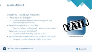 DevOps – Evolution not revolution
Lessons learned
Online meeting application
Questions I would ask the team…
• What drove the changes?
• The app used to work great, lots of change with little
improvement to functionality
• Why is the application so unstable?
• Was there a focus on functionality and speed over quality?
• Was user experience considered?
• The app worked differently from day to day
• What are the broader ramifications of all this disruption?
• We openly complained to anyonewho would listen
@mainville
 