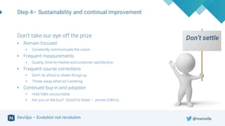 DevOps – Evolution not revolution
Step 4– Sustainability and continual improvement
Don’t settleDon’t take our eye off the prize
• Remain focused
• Constantly communicate the vision
• Frequent measurements
• Quality, time-to-market and customer satisfaction
• Frequent course corrections
• Don’t be afraid to shake things up
• Throw away what isn’t working
• Continued buy-in and adoption
• Hold folks accountable
• Are you on the bus? (Good to Great – James Collins)
@mainville
 
