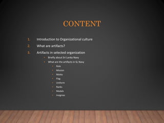 CONTENT
1. Introduction to Organizational culture
2. What are artifacts?
3. Artifacts in selected organization
• Briefly about Sri Lanka Navy
• What are the artifacts in SL Navy
• Role
• Mission
• Motto
• Flag
• Uniform
• Ranks
• Medals
• Insignias
 