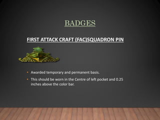 BADGES
FIRST ATTACK CRAFT (FAC)SQUADRON PIN
• Awarded temporary and permanent basis.
• This should be worn in the Centre of left pocket and 0.25
inches above the color bar.
 