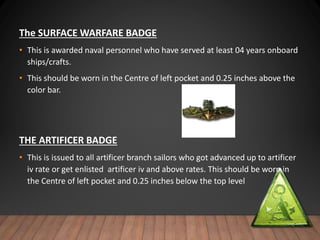 The SURFACE WARFARE BADGE
• This is awarded naval personnel who have served at least 04 years onboard
ships/crafts.
• This should be worn in the Centre of left pocket and 0.25 inches above the
color bar.
THE ARTIFICER BADGE
• This is issued to all artificer branch sailors who got advanced up to artificer
iv rate or get enlisted artificer iv and above rates. This should be worn in
the Centre of left pocket and 0.25 inches below the top level
 