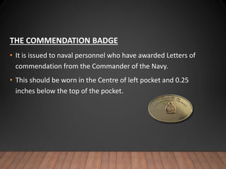 THE COMMENDATION BADGE
• It is issued to naval personnel who have awarded Letters of
commendation from the Commander of the Navy.
• This should be worn in the Centre of left pocket and 0.25
inches below the top of the pocket.
 