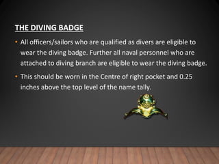 THE DIVING BADGE
• All officers/sailors who are qualified as divers are eligible to
wear the diving badge. Further all naval personnel who are
attached to diving branch are eligible to wear the diving badge.
• This should be worn in the Centre of right pocket and 0.25
inches above the top level of the name tally.
 