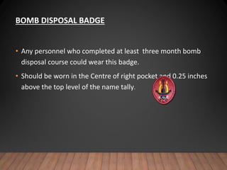 BOMB DISPOSAL BADGE
• Any personnel who completed at least three month bomb
disposal course could wear this badge.
• Should be worn in the Centre of right pocket and 0.25 inches
above the top level of the name tally.
 
