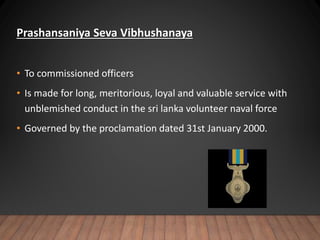 Prashansaniya Seva Vibhushanaya
• To commissioned officers
• Is made for long, meritorious, loyal and valuable service with
unblemished conduct in the sri lanka volunteer naval force
• Governed by the proclamation dated 31st January 2000.
 