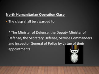 North Humanitarian Operation Clasp
• The clasp shall be awarded to
* The Minister of Defense, the Deputy Minister of
Defense, the Secretary Defense, Service Commanders
and Inspector General of Police by virtue of their
appointments
 