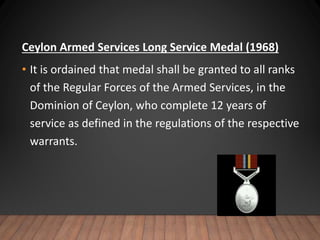 Ceylon Armed Services Long Service Medal (1968)
• It is ordained that medal shall be granted to all ranks
of the Regular Forces of the Armed Services, in the
Dominion of Ceylon, who complete 12 years of
service as defined in the regulations of the respective
warrants.
 