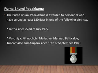Purna Bhumi Padakkama
• The Purna Bhumi Padakkama is awarded to personnel who
have served at least 180 days in one of the following districts.
* Jaffna since 22nd of July 1977
* Vavuniya, Killinochchi, Mullativu, Mannar, Batticaloa,
Trincomalee and Ampara since 16th of September 1983
 