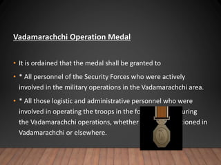Vadamarachchi Operation Medal
• It is ordained that the medal shall be granted to
• * All personnel of the Security Forces who were actively
involved in the military operations in the Vadamarachchi area.
• * All those logistic and administrative personnel who were
involved in operating the troops in the forward areas during
the Vadamarachchi operations, whether they were stationed in
Vadamarachchi or elsewhere.
 