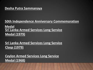 Desha Putra Sammanaya
50th Independence Anniversary Commemoration
Medal
Sri Lanka Armed Services Long Service
Medal (1979)
Sri Lanka Armed Services Long Service
Clasp (1979)
Ceylon Armed Services Long Service
Medal (1968)
 