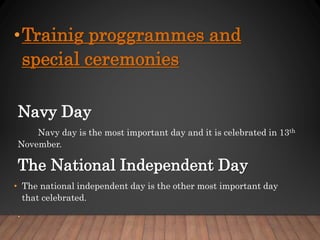 •Trainig proggrammes and
special ceremonies
Navy Day
Navy day is the most important day and it is celebrated in 13th
November.
The National Independent Day
• The national independent day is the other most important day
that celebrated.
.
 
